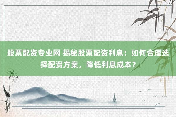 股票配资专业网 揭秘股票配资利息：如何合理选择配资方案，降低利息成本？