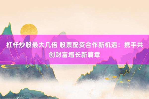 杠杆炒股最大几倍 股票配资合作新机遇：携手共创财富增长新篇章