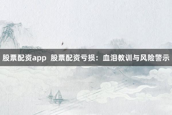 股票配资app  股票配资亏损：血泪教训与风险警示