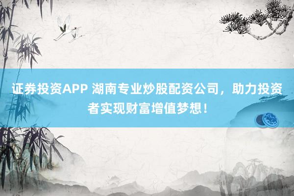 证券投资APP 湖南专业炒股配资公司，助力投资者实现财富增值梦想！