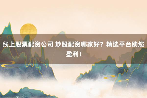 线上股票配资公司 炒股配资哪家好？精选平台助您盈利！