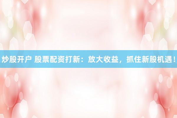 炒股开户 股票配资打新：放大收益，抓住新股机遇！