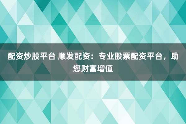 配资炒股平台 顺发配资：专业股票配资平台，助您财富增值