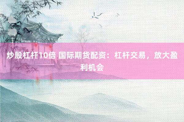 炒股杠杆10倍 国际期货配资：杠杆交易，放大盈利机会