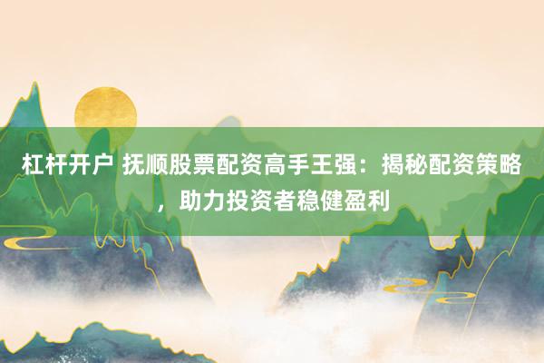 杠杆开户 抚顺股票配资高手王强：揭秘配资策略，助力投资者稳健盈利