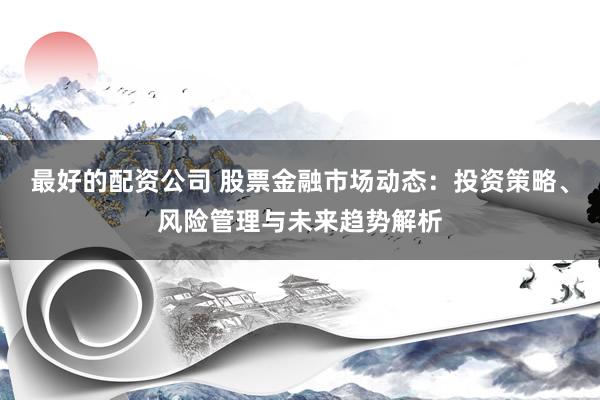 最好的配资公司 股票金融市场动态：投资策略、风险管理与未来趋势解析