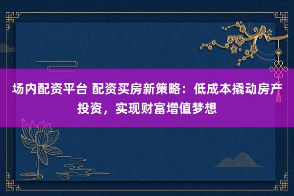 场内配资平台 配资买房新策略：低成本撬动房产投资，实现财富增值梦想
