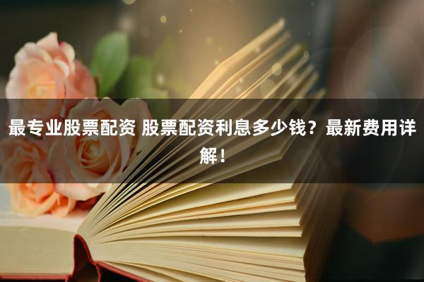 最专业股票配资 股票配资利息多少钱？最新费用详解！