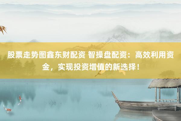 股票走势图鑫东财配资 智操盘配资：高效利用资金，实现投资增值的新选择！