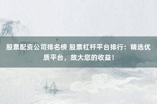 股票配资公司排名榜 股票杠杆平台排行：精选优质平台，放大您的收益！