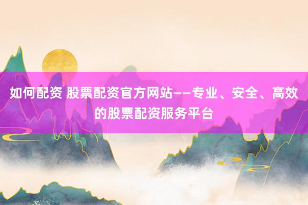 如何配资 股票配资官方网站——专业、安全、高效的股票配资服务平台