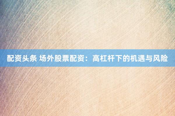 配资头条 场外股票配资：高杠杆下的机遇与风险