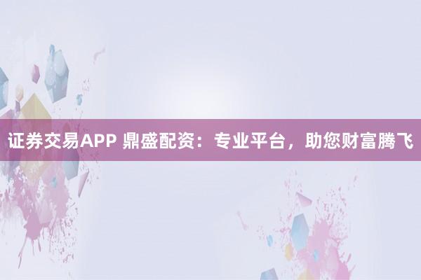 证券交易APP 鼎盛配资：专业平台，助您财富腾飞