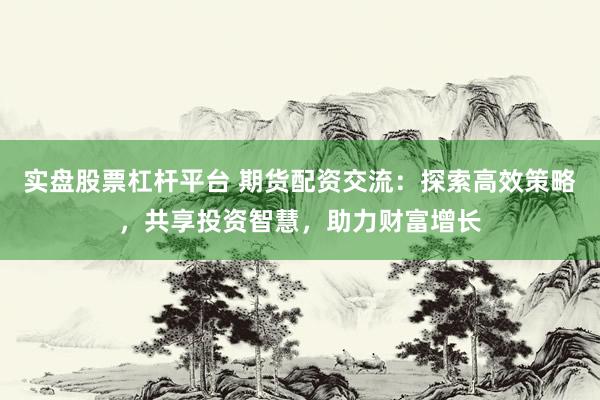 实盘股票杠杆平台 期货配资交流：探索高效策略，共享投资智慧，助力财富增长