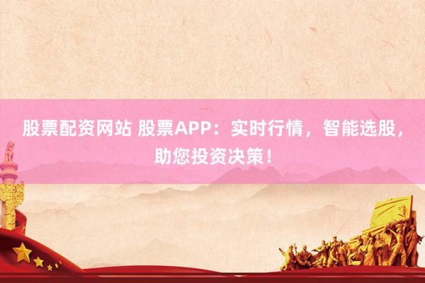股票配资网站 股票APP：实时行情，智能选股，助您投资决策！