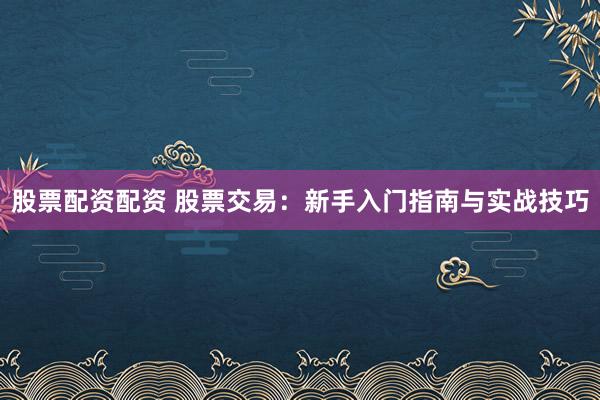 股票配资配资 股票交易：新手入门指南与实战技巧