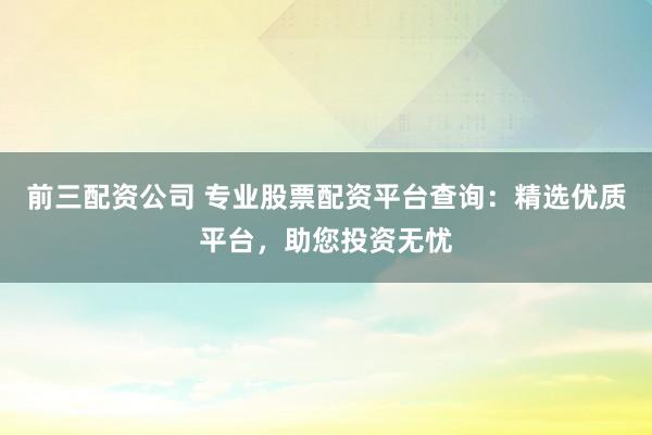 前三配资公司 专业股票配资平台查询：精选优质平台，助您投资无忧