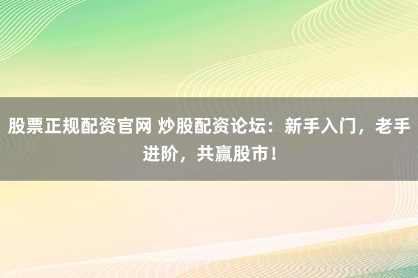 股票正规配资官网 炒股配资论坛：新手入门，老手进阶，共赢股市！