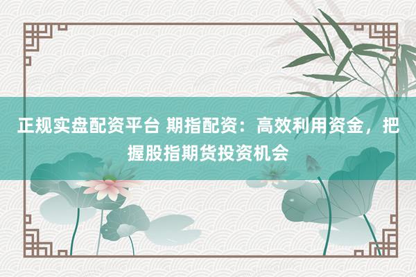 正规实盘配资平台 期指配资：高效利用资金，把握股指期货投资机会