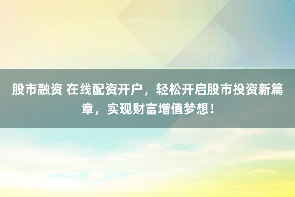 股市融资 在线配资开户，轻松开启股市投资新篇章，实现财富增值梦想！