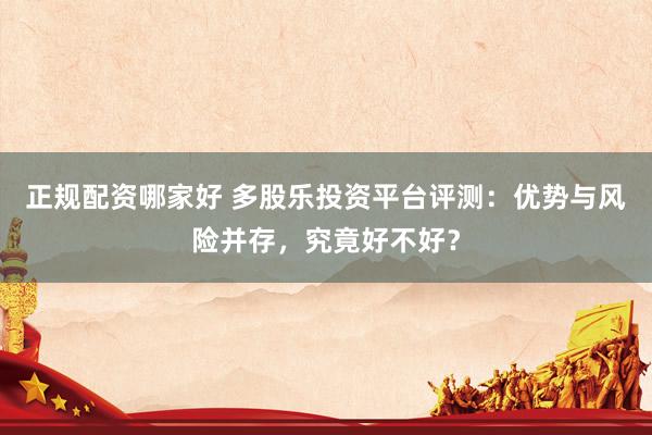 正规配资哪家好 多股乐投资平台评测：优势与风险并存，究竟好不好？