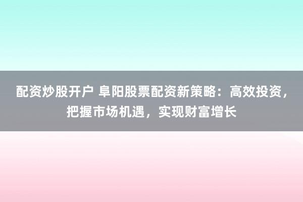 配资炒股开户 阜阳股票配资新策略：高效投资，把握市场机遇，实现财富增长