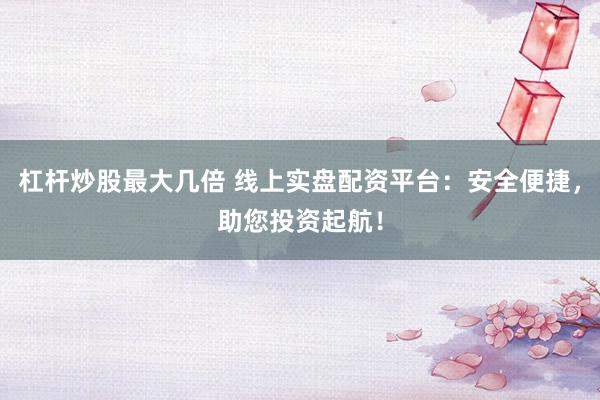 杠杆炒股最大几倍 线上实盘配资平台：安全便捷，助您投资起航！