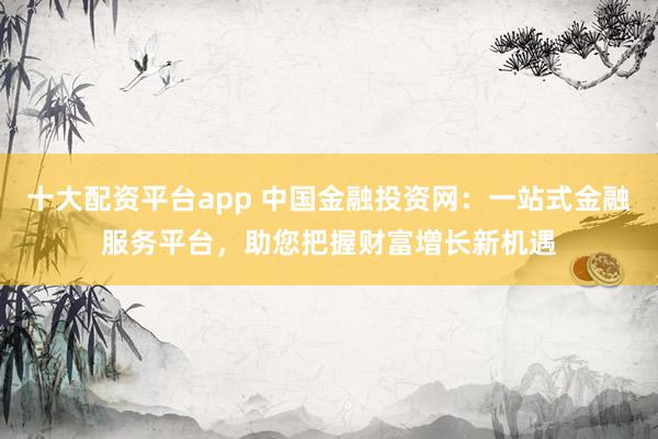 十大配资平台app 中国金融投资网：一站式金融服务平台，助您把握财富增长新机遇