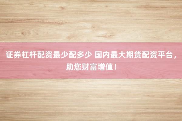 证券杠杆配资最少配多少 国内最大期货配资平台，助您财富增值！