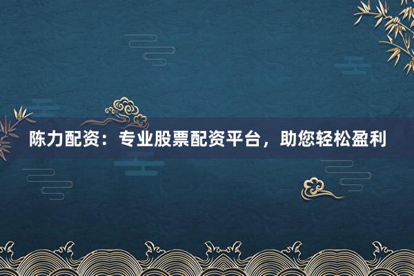 陈力配资：专业股票配资平台，助您轻松盈利