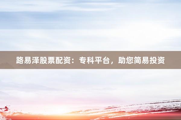 路易泽股票配资：专科平台，助您简易投资