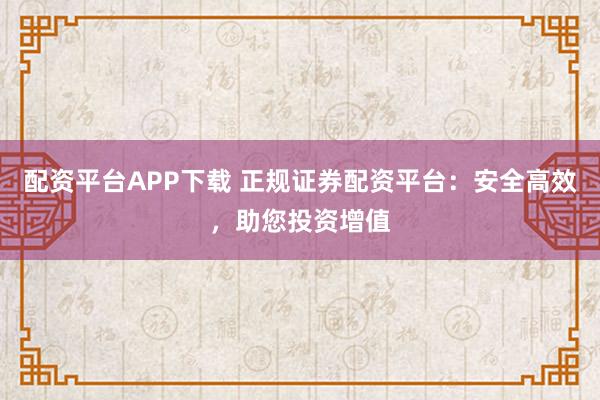 配资平台APP下载 正规证券配资平台：安全高效，助您投资增值