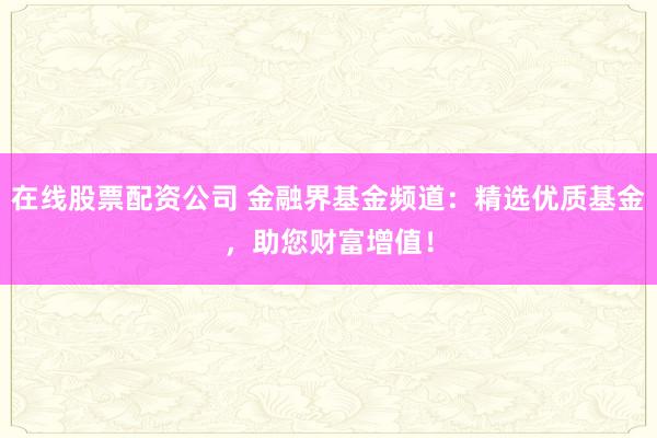 在线股票配资公司 金融界基金频道：精选优质基金，助您财富增值！