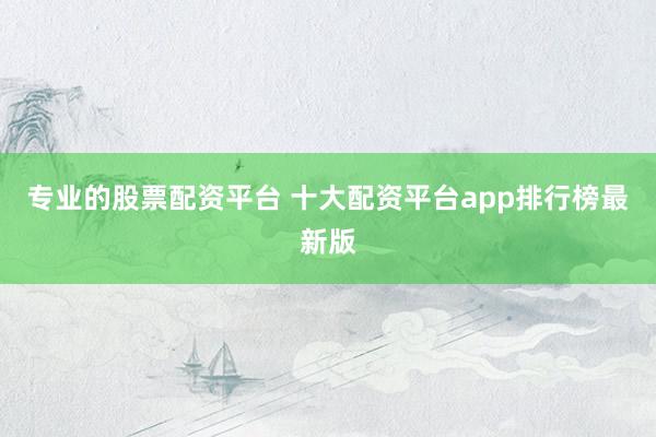 专业的股票配资平台 十大配资平台app排行榜最新版