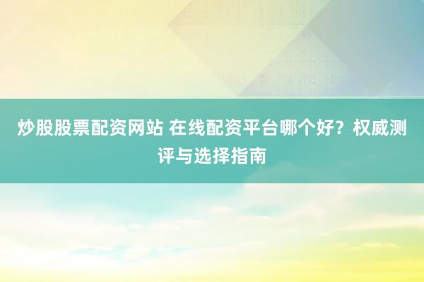 炒股股票配资网站 在线配资平台哪个好？权威测评与选择指南