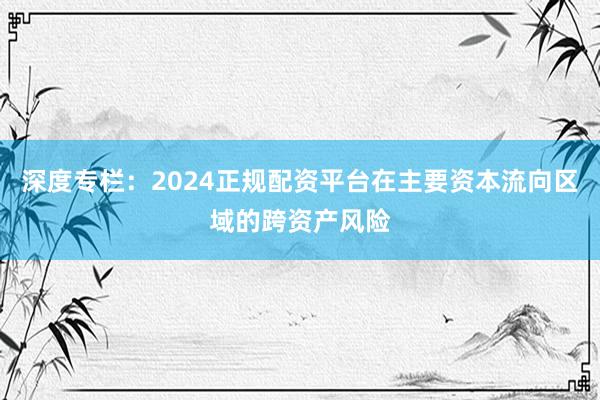 深度专栏：2024正规配资平台在主要资本流向区域的跨资产风险