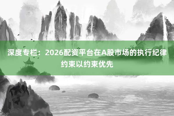 深度专栏：2026配资平台在A股市场的执行纪律约束以约束优先