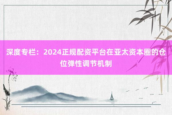 深度专栏：2024正规配资平台在亚太资本圈的仓位弹性调节机制