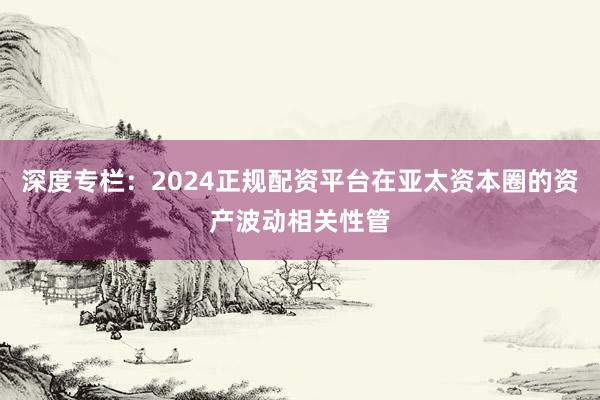 深度专栏：2024正规配资平台在亚太资本圈的资产波动相关性管