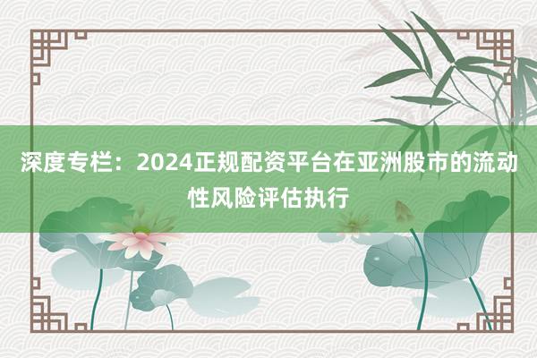 深度专栏：2024正规配资平台在亚洲股市的流动性风险评估执行