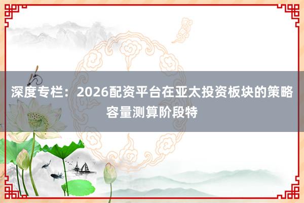 深度专栏：2026配资平台在亚太投资板块的策略容量测算阶段特