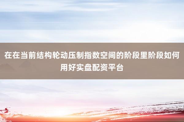 在在当前结构轮动压制指数空间的阶段里阶段如何用好实盘配资平台