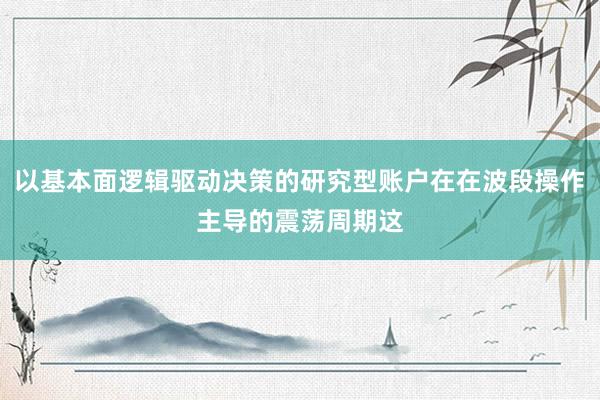 以基本面逻辑驱动决策的研究型账户在在波段操作主导的震荡周期这