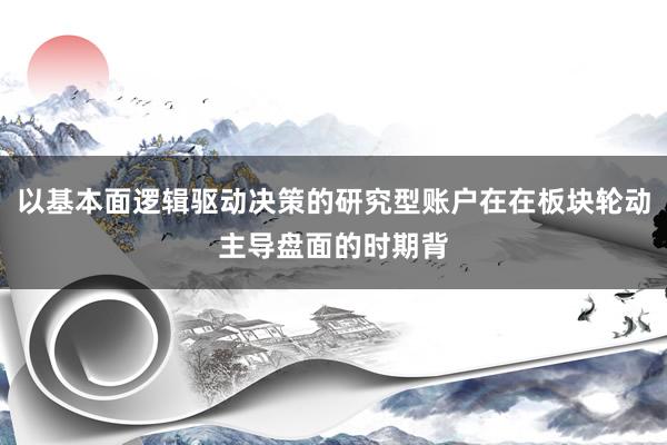 以基本面逻辑驱动决策的研究型账户在在板块轮动主导盘面的时期背
