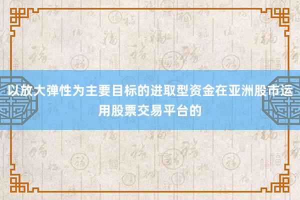以放大弹性为主要目标的进取型资金在亚洲股市运用股票交易平台的