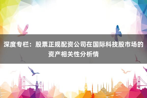 深度专栏：股票正规配资公司在国际科技股市场的资产相关性分析情