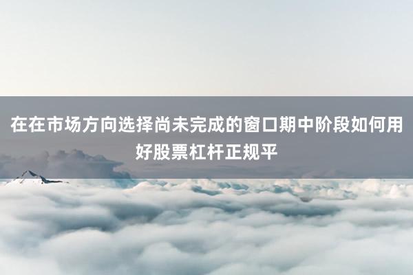 在在市场方向选择尚未完成的窗口期中阶段如何用好股票杠杆正规平