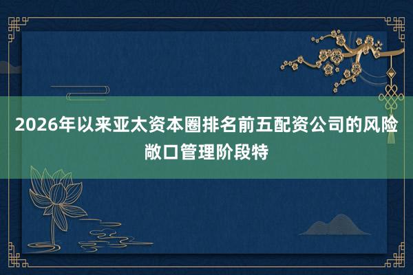 2026年以来亚太资本圈排名前五配资公司的风险敞口管理阶段特