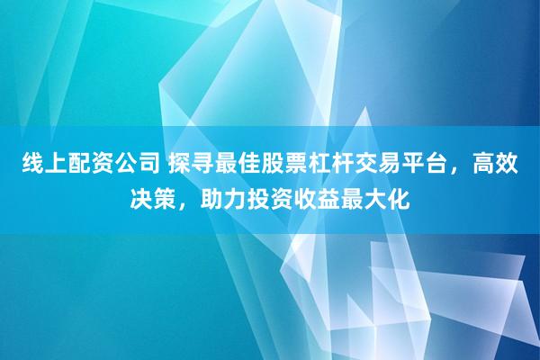 线上配资公司 探寻最佳股票杠杆交易平台，高效决策，助力投资收益最大化