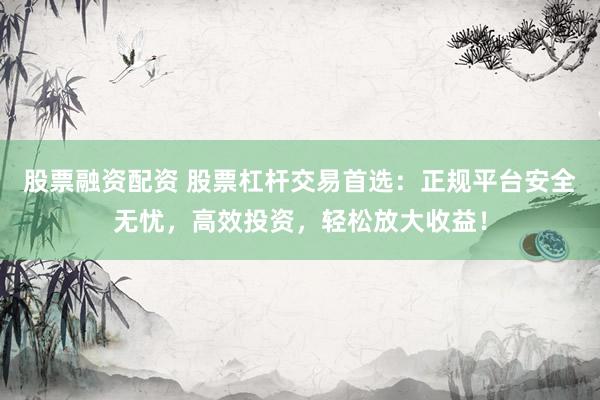股票融资配资 股票杠杆交易首选：正规平台安全无忧，高效投资，轻松放大收益！